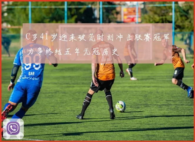 C罗41岁迎来破荒时刻冲击联赛冠军力争终结五年无冠历史