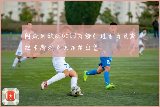 阿森纳欲以6500万镑引进吉马良斯纽卡斯尔坚决拒绝出售