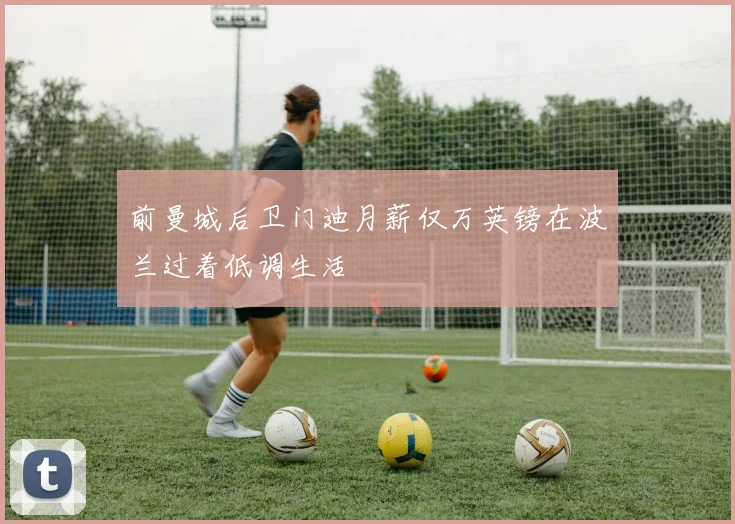 前曼城后卫门迪月薪仅万英镑在波兰过着低调生活
