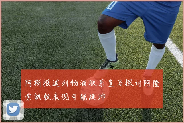 阿斯报道利物浦联系皇马探讨阿隆索执教表现可能换帅