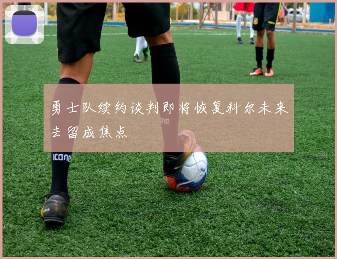 勇士队续约谈判即将恢复科尔未来去留成焦点