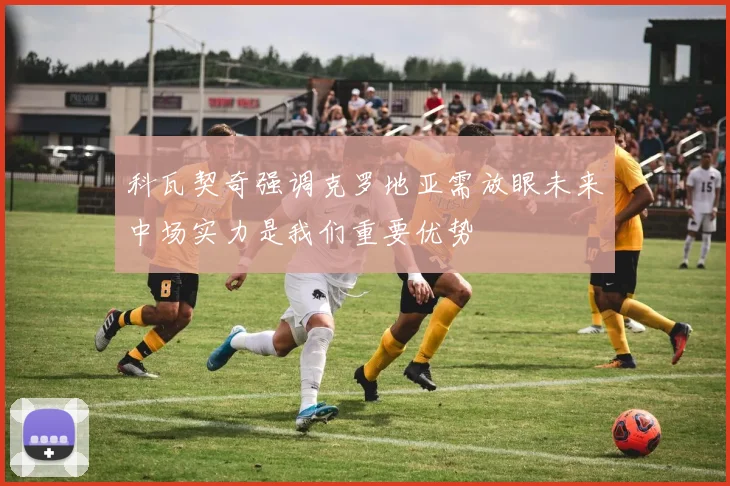 科瓦契奇强调克罗地亚需放眼未来中场实力是我们重要优势