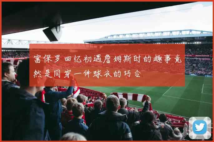 富保罗回忆初遇詹姆斯时的趣事竟然是同穿一件球衣的巧合