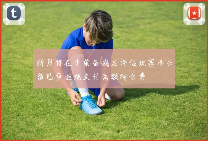 新月将在季前备战后评估坎塞洛去留巴萨拒绝支付高额转会费