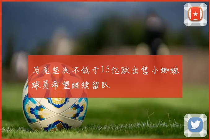 马竞坚决不低于15亿欧出售小蜘蛛球员希望继续留队