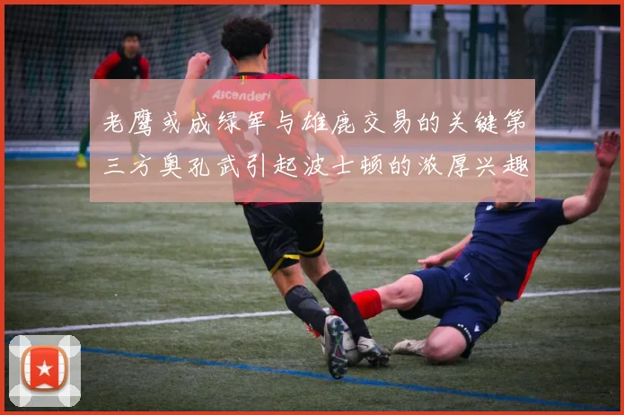 老鹰或成绿军与雄鹿交易的关键第三方奥孔武引起波士顿的浓厚兴趣